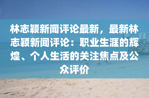 林志颖新闻评论最新，最新林志颖新闻评论：职业生涯的辉煌、个人生活的关注焦点及公众评价