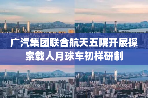 广汽集团联合航天五院开展探索载人月球车初样研制