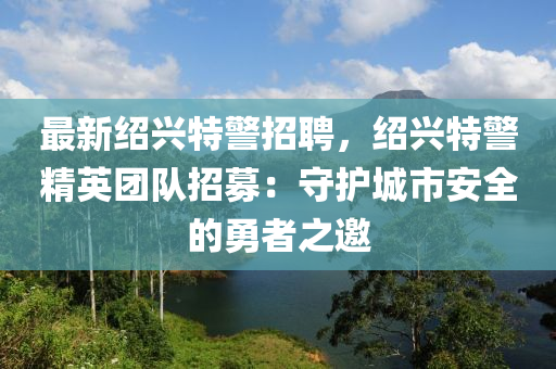 最新绍兴特警招聘，绍兴特警精英团队招募：守护城市安全的勇者之邀