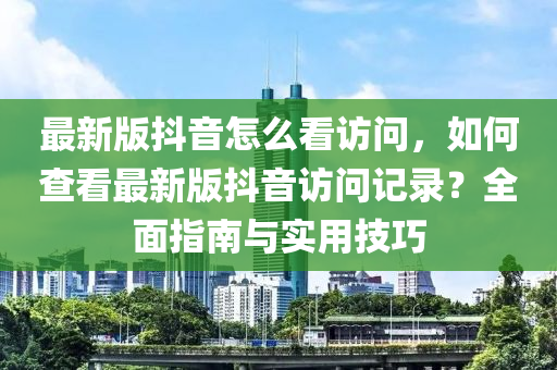 最新版抖音怎么看访问，如何查看最新版抖音访问记录？全面指南与实用技巧