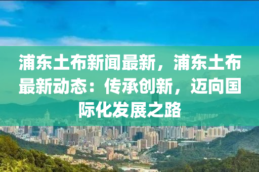 浦东土布新闻最新，浦东土布最新动态：传承创新，迈向国际化发展之路
