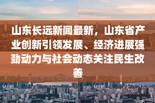 山东长远新闻最新，山东省产业创新引领发展、经济进展强劲动力与社会动态关注民生改善