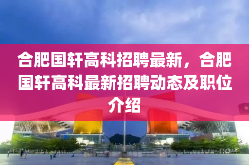 合肥国轩高科招聘最新，合肥国轩高科最新招聘动态及职位介绍