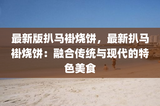 最新版扒马褂烧饼，最新扒马褂烧饼：融合传统与现代的特色美食