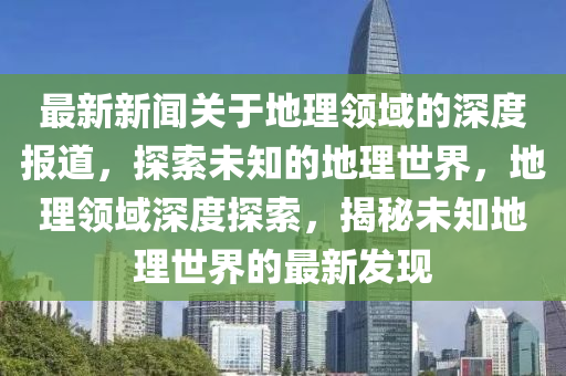 最新新闻关于地理领域的深度报道，探索未知的地理世界，地理领域深度探索，揭秘未知地理世界的最新发现