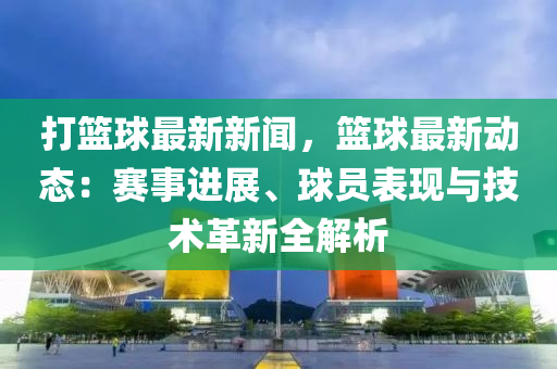 打篮球最新新闻，篮球最新动态：赛事进展、球员表现与技术革新全解析