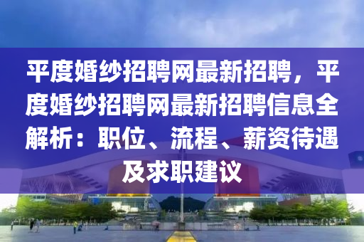 平度婚纱招聘网最新招聘，平度婚纱招聘网最新招聘信息全解析：职位、流程、薪资待遇及求职建议