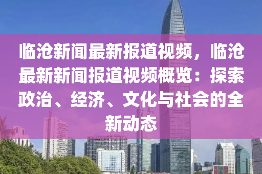 临沧新闻最新报道视频，临沧最新新闻报道视频概览：探索政治、经济、文化与社会的全新动态
