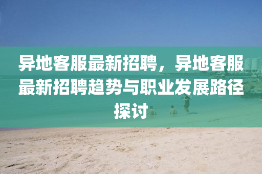 异地客服最新招聘，异地客服最新招聘趋势与职业发展路径探讨