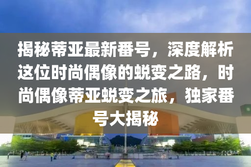 揭秘蒂亚最新番号，深度解析这位时尚偶像的蜕变之路，时尚偶像蒂亚蜕变之旅，独家番号大揭秘