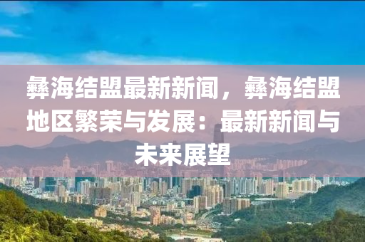 彝海结盟最新新闻，彝海结盟地区繁荣与发展：最新新闻与未来展望
