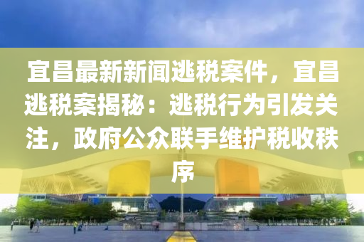 宜昌最新新闻逃税案件，宜昌逃税案揭秘：逃税行为引发关注，政府公众联手维护税收秩序