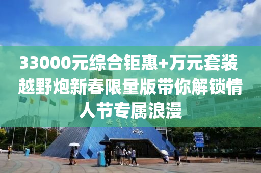 33000元综合钜惠+万元套装 越野炮新春限量版带你解锁情人节专属浪漫