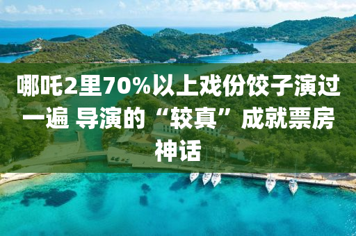 哪吒2里70%以上戏份饺子演过一遍 导演的“较真”成就票房神话