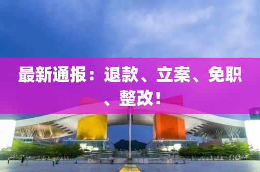 最新通报：退款、立案、免职、整改！