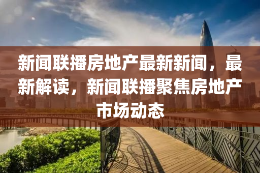 新闻联播房地产最新新闻，最新解读，新闻联播聚焦房地产市场动态