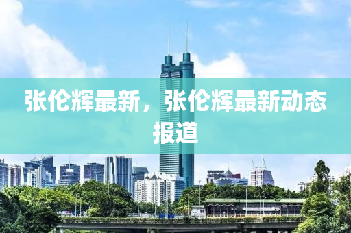 张伦辉最新，张伦辉最新动态报道