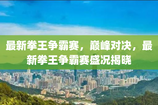 最新拳王争霸赛，巅峰对决，最新拳王争霸赛盛况揭晓
