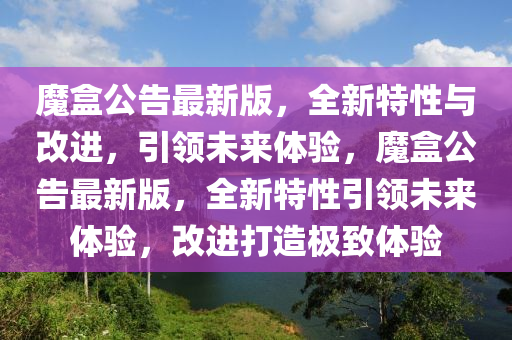 魔盒公告最新版，全新特性与改进，引领未来体验，魔盒公告最新版，全新特性引领未来体验，改进打造极致体验