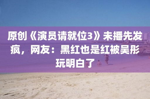 原创《演员请就位3》未播先发疯，网友：黑红也是红被吴彤玩明白了