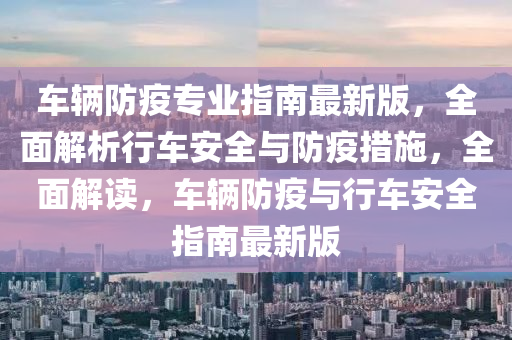 车辆防疫专业指南最新版，全面解析行车安全与防疫措施，全面解读，车辆防疫与行车安全指南最新版