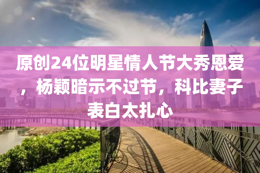 原创24位明星情人节大秀恩爱，杨颖暗示不过节，科比妻子表白太扎心