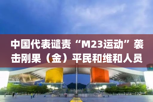 中国代表谴责“M23运动”袭击刚果（金）平民和维和人员