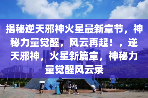 揭秘逆天邪神火星最新章节，神秘力量觉醒，风云再起！，逆天邪神，火星新篇章，神秘力量觉醒风云录