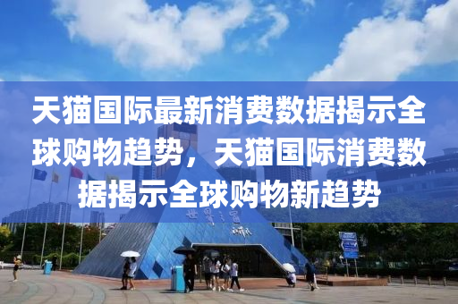 天猫国际最新消费数据揭示全球购物趋势，天猫国际消费数据揭示全球购物新趋势