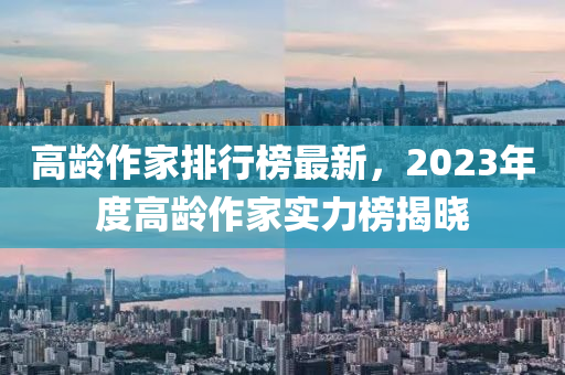 高龄作家排行榜最新，2023年度高龄作家实力榜揭晓