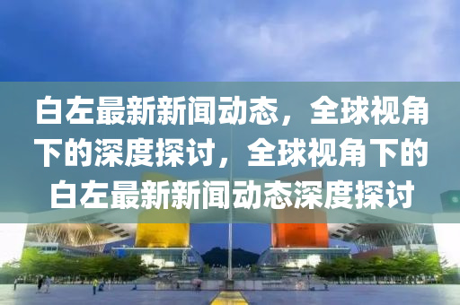 白左最新新闻动态，全球视角下的深度探讨，全球视角下的白左最新新闻动态深度探讨
