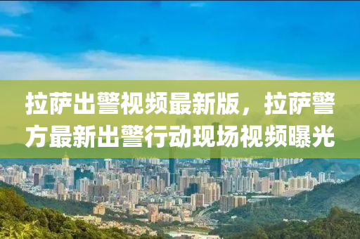 拉萨出警视频最新版，拉萨警方最新出警行动现场视频曝光