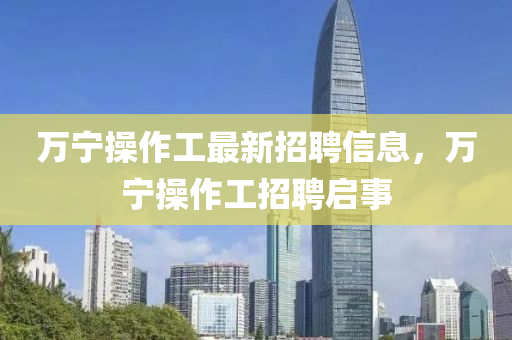万宁操作工最新招聘信息，万宁操作工招聘启事