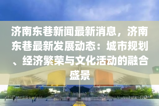 济南东巷新闻最新消息，济南东巷最新发展动态：城市规划、经济繁荣与文化活动的融合盛景