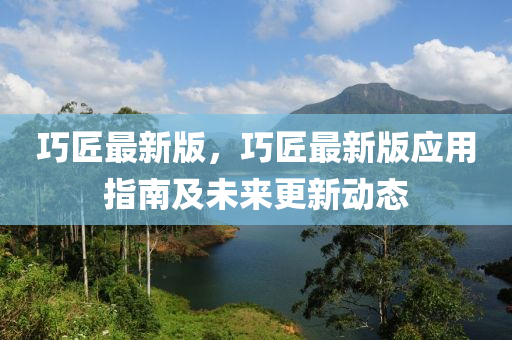 巧匠最新版，巧匠最新版应用指南及未来更新动态