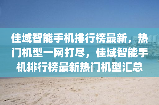 佳域智能手机排行榜最新，热门机型一网打尽，佳域智能手机排行榜最新热门机型汇总