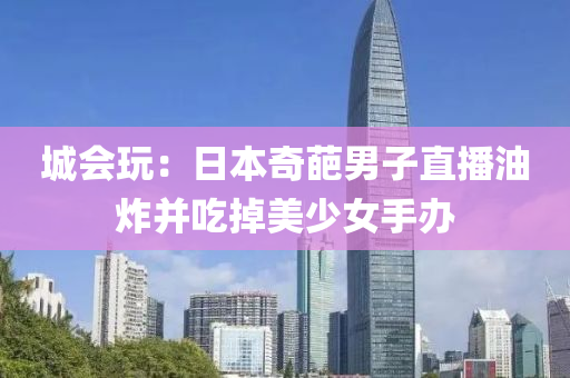 城会玩：日本奇葩男子直播油炸并吃掉美少女手办
