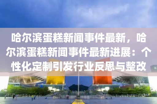 哈尔滨蛋糕新闻事件最新，哈尔滨蛋糕新闻事件最新进展：个性化定制引发行业反思与整改