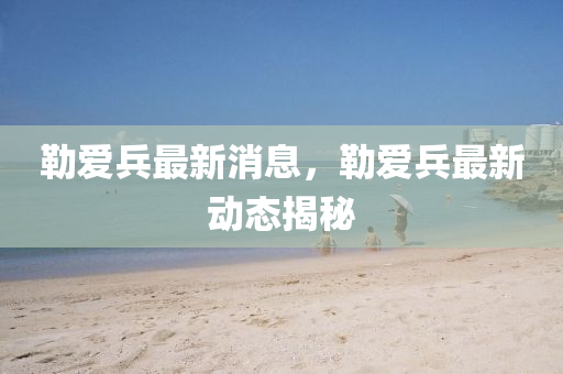 勒爱兵最新消息，勒爱兵最新动态揭秘