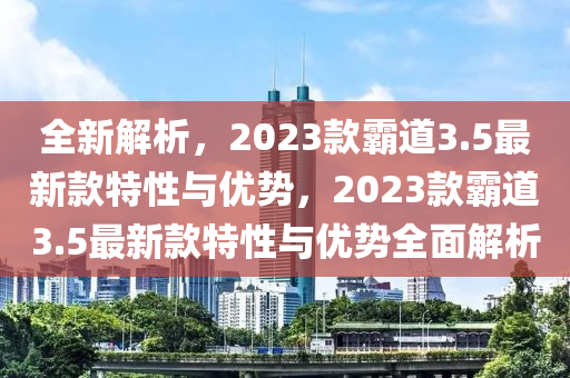 全新解析，2023款霸道3.5最新款特性与优势，2023款霸道3.5最新款特性与优势全面解析