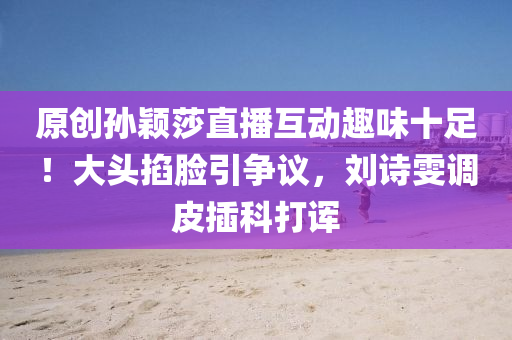 原创孙颖莎直播互动趣味十足！大头掐脸引争议，刘诗雯调皮插科打诨