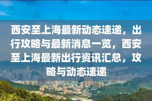 西安至上海最新动态速递，出行攻略与最新消息一览，西安至上海最新出行资讯汇总，攻略与动态速递