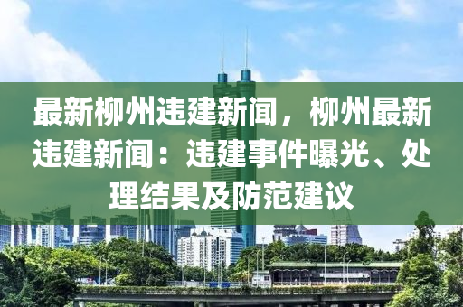最新柳州违建新闻，柳州最新违建新闻：违建事件曝光、处理结果及防范建议