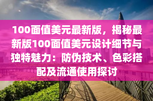 100面值美元最新版，揭秘最新版100面值美元设计细节与独特魅力：防伪技术、色彩搭配及流通使用探讨