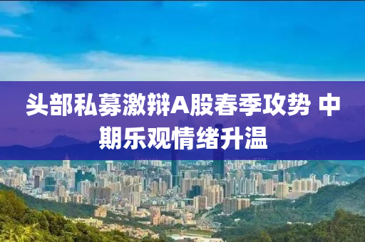 头部私募激辩A股春季攻势 中期乐观情绪升温