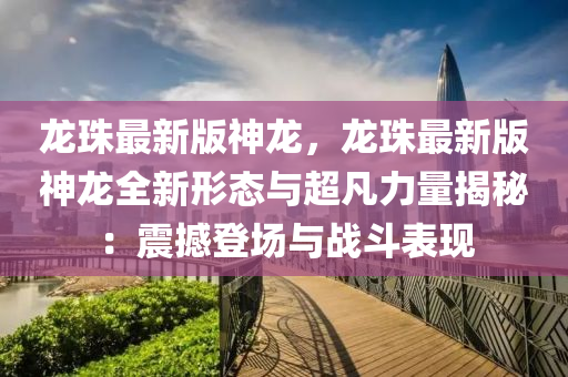 龙珠最新版神龙，龙珠最新版神龙全新形态与超凡力量揭秘：震撼登场与战斗表现