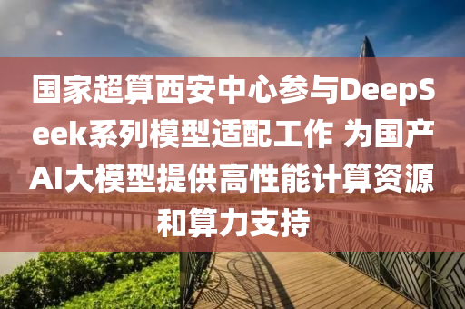 国家超算西安中心参与DeepSeek系列模型适配工作 为国产AI大模型提供高性能计算资源和算力支持