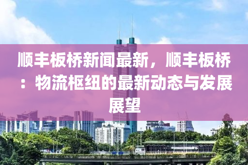 顺丰板桥新闻最新，顺丰板桥：物流枢纽的最新动态与发展展望