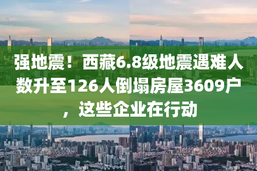 强地震！西藏6.8级地震遇难人数升至126人倒塌房屋3609户，这些企业在行动
