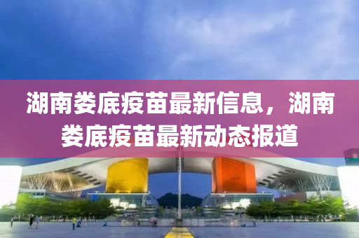 湖南娄底疫苗最新信息，湖南娄底疫苗最新动态报道